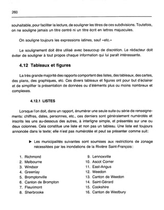 260
souhaitable, pour faciliter la lecture, de souligner les titres de ces subdivisions. Toutefois,
on ne souligne jamais un titre centré ni un titre écrit en lettres majuscules.
On souligne toujours les expressions latines, sauf «etc.»
Le soulignement doit être utilisé avec beaucoup de discrétion. Le rédacteur doit
éviter de souligner à tout propos chaque information qui lui paraît intéressante.
4.12 Tableaux et figures
La très grande majorité des rapports comportent des listes, des tableaux, des cartes,
des plans, des graphiques, etc. Ces divers tableaux et figures ont pour but d'éclairer
et de simplifier la présentation de données ou d'éléments plus ou moins nombreux et
complexes.
4.12.1 LISTES
Lorsque l'on doit, dans un rapport, énumérer une seule suite ou série de renseigne-
ments: chiffres, dates, personnes, etc., ces derniers sont généralement numérotés et
inscrits les uns au-dessous des autres, à interligne simple, et présentés sur une ou
deux colonnes. Cela constitue une liste et non pas un tableau. Une liste est toujours
annoncée dans le texte; elle n'est pas numérotée et peut se présenter comme suit:
~ Les municipalités suivantes sont soumises aux restrictions de zonage
nécessitées par les inondations de la Rivière Saint-François:
1. Richmond
2. Melbourne
3. Windsor
4. Greenlay
5. Bromptonville
6. Canton de Brompton
7. Fleurimont
8. Sherbrooke
9. Lennoxville
10. Ascot Corner
11. East-Angus
12. Weedon
13. Canton de Weedon
14. Saint-Gérard
15. Cookshire
16. Canton de Westbury
 