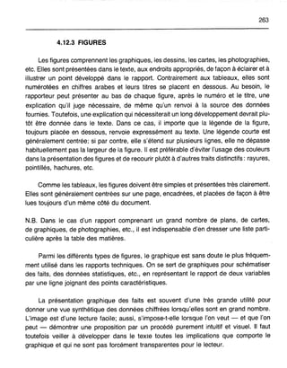 263
4.12.3 FIGURES
Les figures comprennent les graphiques, les dessins, les cartes, les photographies,
etc. Elles sont présentées dans le texte, aux endroits appropriés, de façon à éclairer et à
illustrer un point développé dans le rapport. Contrairement aux tableaux, elles sont
numérotées en chiffres arabes et leurs titres se placent en dessous. Au besoin, le
rapporteur peut présenter au bas de chaque figure, après le numéro et le titre, une
explication qu'il juge nécessaire, de même qu'un renvoi à la source des données
fournies. Toutefois, une explication qui nécessiterait un long développement devrait plu-
tôt être donnée dans le texte. Dans ce cas, il importe que la légende de la figure,
toujours placée en dessous, renvoie expressément au texte. Une légende courte est
généralement centrée; si par contre, elle s'étend sur plusieurs lignes, elle ne dépasse
habituellement pas la largeur de la figure. Il est préférable d'éviter l'usage des couleurs
dans la présentation des figures et de recourir plutôt à d'autres traits distinctifs: rayures,
pointillés, hachures, etc.
Comme les tableaux, les figures doivent être simples et présentées très clairement.
Elles sont généralement centrées sur une page, encadrées, et placées de façon à être
lues toujours d'un même côté du document.
N.B. Dans le cas d'un rapport comprenant un grand nombre. de plans, de cartes,
de graphiques, de photographies, etc., il est indispensable d'en dresser une liste parti-
culière après la table des matières.
Parmi les différents types de figures, le graphique est sans doute le plus fréquem-
ment utilisé dans les rapports techniques. On se sert de graphiques pour schématiser
des faits, des données statistiques, etc., en représentant le rapport de deux variables
par une ligne joignant des points caractéristiques.
La présentation graphique des faits est souvent d'une très grande utilité pour
donner une vue synthétique des données chiffrées lorsqu'elles sont en grand nombre.
L'image est d'une lecture facile; aussi, s'impose-t-elle lorsque l'on veut - et que l'on
peut - démontrer une proposition par un procédé purement intuitif et visuel. Il faut
toutefois veiller à développer dans le texte toutes les implications que comporte le
graphique et qui ne sont pas forcément transparentes pour le lecteur.
 