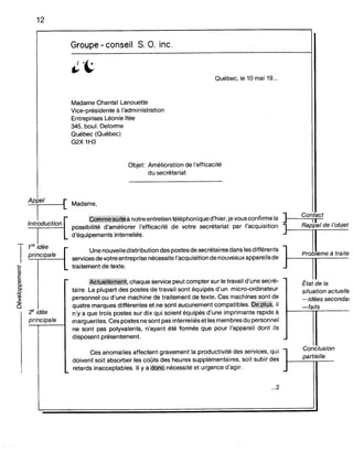 12
Groupe - conseil S. O. inc.
Québec, le 10 mai 19...
Madame Chantal Lanouette
Vice-présidente à l'administration
Entreprises Léonie Itée
345, bou!. Delorme
Québec (Québec)
G2X 1H3
Objet: Amélioration de l'efficacité
du secrétariat
Madame,
çifu.mif~iji:tiii~ànotre entretien téléphonique d'hier, je vousconfirme la ]r-_",C",o,;..:nn;ta;;.:c:.otIl .
possibilité d'améliorer l'efficacité de votre secrétariat par l'acquisition Rappel de l'ob,et
d'équipements interreliés.
T
1re idée
principale
:!' idée
principale
Une nouvelle distribution des postesde secrétaires dans les différents
services de votre entreprise nécessite l'acquisition de nouveaux appareils de
traitement de texte.
Ai#~!!i##~ij:t,chaque service peut compter sur le travail d'une secré-
taire. La plupart des postes de travail sont équipés d'un micro-ordinateur
personnel ou d'une machine de traitement de texte. Ces machines sont de
quatre marques différentes et ne sont aucunement compatibles. ;~jiilij~, il
n'y a que trois postes sur dix qui soient équipés d'une imprimante rapide à
marguerites. Ces postes ne sont pas interreliés et les membres du personnel
ne sont pas polyvalents, n'ayant été formés que pour l'appareil dont ils
disposent présentement.
Pro ème à traite
État de la
situation actuelle
-idées secondai
-faits
Ces anomalies affectent gravement la productivité des services, qui l Conclusion
doivent soit absorber les coûts des heures supplémentaires, soit subir des 1-_...:.p_a_rTtier'_'e__
1- retards inacceptables. Il y a 4~Wii nécessité et urgence d'agir.
...2
 