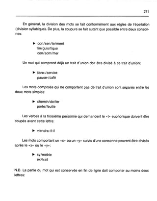 271
En général, la division des mots se fait conformément aux règles de l'épellation
(division syllabique). De plus, la coupure se fait autant que possible entre deux conson-
nes:
~ con/sen/te/ment
lin/guis/tique
con/som/mer
Un mot qui comprend déjà un trait d'union doit être divisé à ce trait d'union:
~ libre-/service
pause-/café
Les mots composés qui ne comportent pas de trait d'union sont séparés entre les
deux mots simples:
~ chemin/de/fer
porte/feuille
Les verbes à la troisième personne qui demandent le «t» euphonique doivent être
coupés avant cette lettre:
~ viendra-/t-il
Les mots comportant un «x» ou un «y» suivis d'une consonne peuvent être divisés
après le «x» ou le «y»:
~ sy/métrie
ex/trait
N.B. La partie du mot qui est conservée en fin de ligne doit comporter au moins deux
lettres:
 