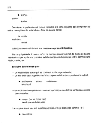 272
~ évi/ter
et non
élviter
De même, la partie de mot qui est reportée à la ligne suivante doit comporter au
moins une syllabe de trois lettres. Ainsi on pourra écrire:
~ évi/ter
mais non
évilté
Attardons-nous maintenant aux coupures qui sont interdites.
De ce qui précède, il ressort qu'on ne doit pas couper un mot de moins de quatre
lettres ni couper après une première syllabe composée d'une seule lettre, comme dans
«Îlot», «ami», etc.
En olJtre, on ne divise pas:
- un mot de telle sorte qu'il se continue sur la page suivante;
- un mot entre deux voyelles, sauf si la coupure se fait entre un préfixe et le radical:
~ am/biance
rétro1actif
et non ambi/ance
- un mot avant ou après un «x» ou un «y» lorsque ces lettres sont placées entre
deux voyelles:
~ moyen (ne se divise pas)
exact (ne se divise pas)
La coupure avant «x» est toutefois permise, s'il est prononcé comme «Z»:
~ deu/xième
 