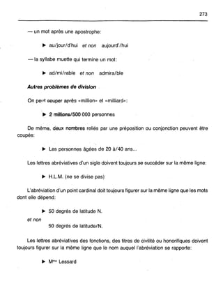 273
- un mot après une apostrophe:
... au/jour/d'hui et non aujourd'/hui
- la syllabe muette qui termine un mot:
~ ad/mi/rable et non admira/ble
Autres problèmes de division
On pepfeeuper ap;rès «million» et «milliard»:
De même, dWK nombrelS reliés par une préposition ou conjonction peuvent être
coupés:
~ Les personnes âgées de 20 à/40 ans...
Les lettres abréviatives d'un sigle doivent toujours se succéder sur la même ligne:
~ H.L.M. (ne se divise pas)
L'abréviation d'un point cardinal doit toujours figurer sur la même ligne que les mots
dont elle dépend:
~ 50 degrés de latitude N.
et non
50 degrés de latitude/N.
Les lettres abréviatives des fonctions, des titres de civilité ou honorifiques doivent
toujours figurer sur la même ligne que le nom auquel l'abréviation se rapporte:
~ Mme Lessard
 