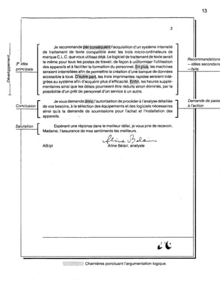 :Y idée
principale
2
Je recommandej,i!!tçgQ~~®lnl'acquisitiond'un système interrelié
de traitement de texte compatible avec les trois micro-ordinateurs de
marque C.L.C. que vous utilisez déjà. Le logiciel de traitémentde texte serait
le même pour tous les postes de. travail, de façon à un)formiser l'utilisation
des appareils et à. faciliter la formation du personneI.INRii#,les machines
seraient interreliées afin de permettre la création d'uriebiinqùe de données
accessible à tous.~~i'ffii~ê~Ô',IE)S trois imprimantes rapides seraient inté-
grées au système afin d'acquérirplus d'efficacité.~Nm,les heures supplé-
mentaires ainsi que les délais pourraient être rédùÙssirion éliminés, par la
possibilité d'un prêt de personnel d'un service à un autre.
13
Recommandations
-idées secondaire
-faits
~ Je vous demandegpQçl'autorisation de procéder à l'analyse détaillée
Conclusion de vos besoins, à la sélection des équipements et des logiciels nécessaires
ainsi qu'à la demande de soumissions pour l'achat et l'installation des
.. appareils."
Demande de passe
à J'action
Salutation Espérant une réponse dans le meilleur délai, je vous prie de recevoir,
Madame, l'assurance de mes sentiments les meilleurs.
AB/pl
~J3~
Aline Bélair, analyste
» Pt) tt Charnières ponctuant l'argumentation logique.
 