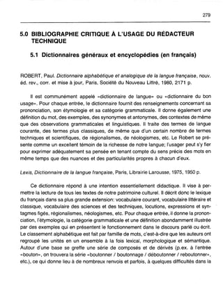 279
5.0 BIBLIOGRAPHIE CRITIQUE À L'USAGE DU RÉDACTEUR
TECHNIQUE
5.1 Dictionnaires généraux et encyclopédies (en français)
ROBERT, Paul. Dictionnaire alphabétique et analogique de la langue française, nouv.
éd. rev., corr. et mise à jour, Paris, Société du Nouveau Littré, 1980,2171 p.
Il est communément appelé «dictionnaire de langue» ou «dictionnaire du bon
usage». Pour chaque entrée, le dictionnaire fournit des renseignements concernant sa
prononciation, son étymologie et sa catégorie grammaticale. Il donne également une
définition du mot, des exemples, des synonymes et antonymes, des contextes de même
que des observations grammaticales et linguistiques. Il traite des termes de langue
courante, des termes plus classiques, de même que d'un certain nombre de termes
techniques et scientifiques, de régionalismes, de néologismes, etc. Le Robert se pré-
sente comme un excellent témoin de la richesse de notre langue; l'usager peut s'y fier
pour exprimer adéquatement sa pensée en tenant compte du sens précis des mots en
même temps que des nuances et des particularités propres à chacun d'eux.
Lexis, Dictionnaire de la langue française, Paris, Librairie Larousse, 1975, 1950 p.
Ce dictionnaire répond à une intention essentiellement didactique. Il vise à per-
mettre la lecture de tous les textes de notre patrimoine culturel. Il décrit donc le lexique
du français dans sa plus grande extension: vocabulaire courant, vocabulaire littéraire et
classique, vocabulaire des sciences et des techniques, locutions, expressions et syn-
tagmes figés, régionalismes, néologismes, etc. Pour chaque entrée, il donne la pronon-
ciation, l'étymologie, la catégorie grammaticale et une définition abondamment illustrée
par des exemples qui en présentent le fonctionnement dans le discours parlé ou écrit.
Le classement alphabétique est fait par famille de mots, c'est-à-dire que les auteurs ont
regroupé les unités en un ensemble à la fois lexical, morphologique et sémantique.
Autour d'une base se greffe une série de composés et de dérivés (p.ex. à l'entrée
«bouton», on trouvera la série «boutonner / boutonnage / déboutonner / reboutonner»,
etc.), ce qui donne lieu à de nombreux renvois et parfois, à quelques difficultés dans la
 