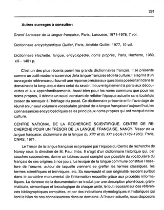 281
Autres ouvrages à consulter:
Grand Larousse de la langue française, Paris, Larousse, 1971-1978,7 vol.
Dictionnaire encyclopédique Quillet, Paris, Aristide Quillet, 1977, 10 vol.
Dictionnaire Hachette: langue, encyclopédie, noms propres, Paris, Hachette, 1980,
xiii - 1401 p.
C'est un des plus récents parmi les grands dictionnaires français. Il se présente
comme un outil moderne au service de la langue française et de la culture. Il s'agit là d'un
ouvrage de référence qui fournit une réponse précise aux questions posées tant dans le
domaine de la langue que dans celui du savoir. Il ouvre également la porte aux décou-
vertes et aux approfondissements. Aussi bien pour les noms communs que pour les
noms propres, il dénote un souci constant de refléter l'époque actuelle sans toutefois
cesser de renvoyer à l'héritage du passé. Ce dictionnaire présente enfin l'avantage de
réunir en un seul volume le vocabulaire général de la langue française d'aujourd'hui, les
connaissances encyclopédiques et les principaux noms propres qui ont marqué notre
culture.
CENTRE NATIONAL DE LA RECHERCHE SCIENTIFIQUE. CENTRE DE RE-
CHERCHE POUR UN TRÉSOR DE LA LANGUE FRANÇAISE, NANCY. Trésor de la
langue française: dictionnaire de la langue du XIXe et du XXe siècle (1789-1960). Paris,
CNRS, 1971.
Le Trésor de la langue française est préparé par l'équipe du Centre de recherche de
Nancy sous la direction de M. Paul Imbs. Il s'agit d'un dictionnaire historique qui, par
couches successives, donne un tableau aussi complet que possible du vocabulaire du
français de ses origines à nos jours. Le lexique de la langue commune constitue l'ossa-
ture de l'oeuvre, autour de laquelle viennent se greffer les termes classiques, les
termes scientifiques et techniques, etc. Sa nouveauté et son originalité résident surtout
dans le caractère monumental de l'information recueillie grâce aux procédés informa-
tiques. La richesse de la documentation se traduit par une description phonétique, gram-
maticale, sémantique et lexicologique de chaque unité, le tout reposant sur des référen-
ces bibliographiques complètes, et par des indications étymologiques et historiques qui
font le bilan de nos connaissances dans ce domaine. À l'heure actuelle, nous disposons
 