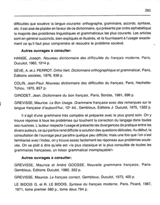 283
difficultés que soulève la langue courante: orthographe, grammaire, accords, syntaxe,
etc. Il est aisé de plaider en faveur de ce dictionnaire, qui présente par ordre alphabétique
la majorité des problèmes linguistiques et grammaticaux les plus courants. Les articles
sont en général succincts, bien expliqués et illustrés, et ils fournissent à l'usager exacte-
ment ce qu'il faut pour comprendre et résoudre le problème soulevé.
Autres ouvrages à consulter:
HANSE, Joseph. Nouveau dictionnaire des difficultés du français moderne, Paris,
Duculot, 1983, 1014 p.
SÈVE, A. et J. PERROT. Ortho Vert, Dictionnaire orthographique et grammatical, Paris,
Éditions sociales, 1976, 638 p.
COLIN, Jean-Paul. Nouveau dictionnaire des difficultés du français, Paris, Hachette-
Tchou, 1970, 857 p.
GIRODET, Jean. Dictionnaire du bon français, Paris, Bordas, 1981, 896 p.
GREVISSE, Maurice. Le Bon Usage. Grammaire française avec des remarques sur la
langue française d'aujourd'hui, 10e éd., Gembloux, Éditions J. Duculot, 1975, 1322 p.
Il s'agit d'une grammaire très complète et préparée avec le plus grand soin. On y
trouve réponse à tous les problèmes qui touchent la correction du langage dans toutes
ses nuances. L'auteur respecte l'usage et présente les divergences de pratique entre les
divers auteurs, ce qui parfois rend difficile la solution des questions délicates. Au début, la
consultation de l'ouvrage peut paraître quelque peu difficile; mais une fois que l'on s'est
familiarisé avec l'index, on y trouve assez facilement les réponses aux problèmes soule-
vés. On se plaît à dire qu'elle est «la plus classique et la plus consultée de toutes les
grammaires françaises, un trésor grammatical irr.emplaçable!»
Autres ouvrages à consulter:
GREVISSE, Maurice et André GOOSSE. Nouvelle grammaire française, Paris-
Gembloux, Éditions Duculot, 1980, 352 p.
GREVISSE, Maurice. Le français correct, Gembloux, Duculot, 1973, 400 p.
LE BIDOIS G. et R. LE BIDOIS. Syntaxe du français moderne, Paris, Picard, 1967,
1971, tome premier 560 p., tome deux 794 p.
 