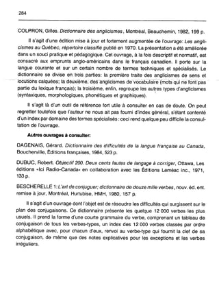 284
COLPRON, Gilles. Dictionnaire des anglicismes, Montréal, Beauchemin, 1982, 199 p.
Il s'agit d'une édition mise à jour et fortement augmentée de l'ouvrage: Les angli-
cismes au Québec, répertoire classifié publié en 1970. La présentation a été améliorée
dans un souci pratique et pédagogique. Cet ouvrage, à la fois descriptif et normatif, est
consacré aux emprunts anglo-américains dans le français canadien. Il porte sur la
langue courante et sur un certain nombre de termes techniques et spécialisés. Le
dictionnaire se divise en trois parties: la première traite des anglicismes de sens et
locutioh-S calquées; la deUXième, des-angliCismes dèVoca6waireTriiotsqüI nefOrîTpas
partie du lexique français); la troisième, enfin, regroupe les autres types d'anglicismes
(syntaxiques, morphologiques, phonétiques et graphiques). '
Il s'agit là d'un outil de référence fort utile à consulter en cas de doute. On peut
regretter toutefois que l'auteur ne nous ait pas fourni d'index général, s'étant contenté
d'un index par domaine des termes spécialisés: ceci rend quelque peu difficile la consul-
tation de l'ouvrage.
Autres ouvrages à consulter:
DAGENAIS, Gérard. Dictionnaire des difficultés de la langue française au Canada,
Boucherville, Ëditions françaises, 1984,523 p.
DUBUC, Robert. Objectif 200. Deux cents fautes de langage à corriger, Ottawa, Les
éditions «Ici Radio-Canada» en collaboration avec les Ëditions Leméac inc., 1971,
133 p.
BESCHERELLE 1: L'art de conjuguer; dictionnaire de douze mille verbes, nouv. éd. ent.
remise à jour, Montréal, Hurtubise, HMH, 1980, 157 p.
Il s'agit d'un ouvrage dont l'objet est de résoudre les difficultés qui surgissent sur le
plan des conjugaisons. Ce dictionnaire présente les quelque 12 000 verbes les plus
usuels. Il prend la forme d'une courte grammaire du verbe, comprenant un tableau de
conjugaison de tous les verbes-types, un index des 12 000 verbes classés par ordre
alphabétique avec, pour chacun d'eux, renvoi au verbe-type qui fournit la clef de sa
conjugaison, de même que des notes explicatives pour les exceptions et les verbes
irréguliers.
 