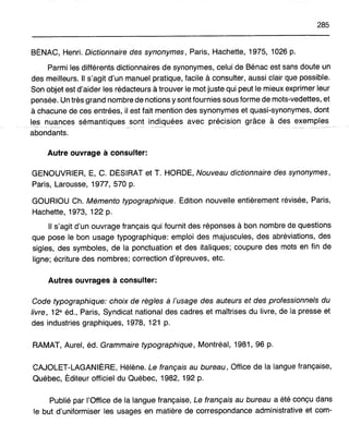 285
BÉNAC, Henri. Dictionnaire des synonymes, Paris, Hachette, 1975, 1026 p.
Parmi les différents dictionnaires de synonymes, celui de Bénac est sans doute un
des meilleurs. Il s'agit d'un manuel pratique, facile à consulter, aussi clair que possible.
Son objet est d'aider les rédacteurs à trouver le mot juste qui peut le mieux exprimer leur
pensée. Un très grand nombre de notions y sont fournies sous forme de mots-vedettes, et
à chacune de ces entrées, il est fait mention des synonymes et quasi-synonymes, dont
les nuances sémantiques sont indiquées avec précision grâce à des exemples
abondants.
Autre ouvrage à consulter:
GENOUVRIER, E, C. DÉSIRAT et T. HORDE, Nouveau dictionnaire des synonymes,
Paris, Larousse, 1977, 570 p.
GOURIOU Ch. Mémento typographique. Édition nouvelle entièrement révisée, Paris,
Hachette, 1973, 122 p.
Il s'agit d'un ouvrage français qui fournit des réponses à bon nombre de questions
que pose le bon usage typographique: emploi des majuscules, des abréviations, des
sigles, des symboles, de la ponctuation et des italiques; coupure des mots en fin de
ligne; écriture des nombres; correction d'épreuves, etc.
Autres ouvrages à consulter:
Code typographique: choix de règles à l'usage des auteurs et des professionnels du
livre, 12e éd., Paris, Syndicat national des cadres et maîtrises du livre, de la presse et
des industries graphiques, 1978, 121 p.
RAMAT, Aurel, éd. Grammaire typographique, Montréal, 1981,96 p.
CAJOLET-LAGANIÈRE, Hélène. Le français au bureau, Office de la langue française,
Québec, Éditeur officiel du Québec, 1982, 192 p.
Publié par l'Office de la langue française, Le français au bureau a été conçu dans
le but d'uniformiser les usages en matière de correspondance administrative et com-
 