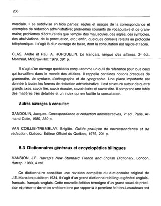 286
merciale. Il se subdivise en trois parties: règles et usages de la correspondance et
exemples de rédaction administrative; problèmes courants de vocabulaire et de gram-
maire; problèmes d'écriture tels que l'emploi des majuscules, des sigles, des symboles,
des abréviations, de la ponctuation, etc.; enfin, quelques conseils relatifs au protocole
téléphonique. Il s'agit là d'un ouvrage de base, dont la consultation est rapide et facile.
CLAS, André et Paul A. HORGUELIN. Le français, langue des affaires, 2e éd.,
Montréa1,Mc~rawcHi1I,-1979, 391 p.
Il s'agit d'un ouvrage québécois conçu comme un outil de référence pour tous ceux
qui travaillent dans le monde des affaires. Il rappelle certaines notions pratiques de
grammaire, de syntaxe, d'orthographe et de typographie. Une place importante est
donnée à toutes les formes de rédaction administrative. Il est structuré autour de quatre
grands axes: savoir lire, savoir écouter, savoir écrire et savoir dire. Il comprend une table
des matières très détaillée et un index qui en facilite la consultation.
Autres ouvrages à consulter:
GANDOUIN, Jacques. Correspondance et rédaction administratives, 7e éd., Paris, Ar-
mand Colin, 1980, 359 p.
VAN COILLIE-TREMBLAY, Brigitte. Guide pratique de correspondance et de
rédaction, Québec, Éditeur Officiel du Québec, 1976, 201 p.
5.3 Dictionnaires généraux et encyclopédies bilingues
MANSION, J.E. Harrap's New Standard French and English Dictionary, London,
Harrap, 1980, 4 vol.
Ce dictionnaire constitue une révision complète du dictionnaire original de
J.E. Mansion publié en 1934. Il s'agit d'un grand dictionnaire bilingue général anglais-
français, français-anglais. Cette nouvelle édition témoigne d'un grand souci de préci-
sion et présente de nettes améliorations par rapport à la première édition. Les auteurs ont
 
