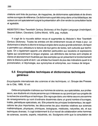 288
citations sont tirés de journaux, de magazines, de dictionnaires spécialisés et de divers
autres ouvrages de référence. Ce dictionnaire ayant été conçu dans un but didactique, les
auteurs en ont spécialement soigné la présentation afin d'en rendre la consultation facile
et agréable.
WEBSTER'S New Twentieth Century Dictionary of the English Language Unabridged,
Second Edition, Cleveland, Collins-World, 1978, pag. multiple.
Il s'agit de la nouvelle édition revue et augmentée du Webster's New Twentieth
Century Dictionary. Toutes les entrées ont été entièrement revues et mises à jour. Le
dictionnaire s'attache à décrire le lexique anglais dans sa plus grande extension, de façon
à permettre aux utilisateurs la lecture de tout genre de textes, tant culturels que techni-
ques. On a également apporté une attention particulière aux locutions et expressions
figées qui caractérisent la langue anglaise. Les définitions des termes sont simples et
claires et abondamment illustrées par des exemples qui en présentent le fonctionnement
dans le discours parlé et écrit. Les articles fournissent de plus des indications quant à la
prononciation, à l'étymologie, aux synonymes et antonymes, aux niveaux de langue.
5.5 Encyclopédies techniques et dictionnaires techniques
généraux
Encyclopédie internationale des sciences et des techniques, s.1. Groupe des Presses
de la Cité, 1969, 10 vol.
Cette encyclopédie s'adresse aux hommes de science, aux spécialistes, aux profes-
seurs, aux étudiants et à toute personne qui s'intéresse ou qui prend part aux progrès de
la recherche scientifique et technique. Elle regroupe dans une même oeuvre une somme
de renseignements qui sont d'ordinaire disséminés dans un grand nombre d'ouvrages,
traités, périodiques spécialisés, etc. Elle présente les principes fondamentaux, les appli-
cations les plus importantes, les découvertes les plus récentes relatives aux sciences
mathématiques, physiques, chimiques, biologiques, médicales, naturelles, etc. et aux
techniques diverses. Il s'agit évidemment là d'un travail de collaboration entre hommes
de sciences, savants, experts, industriels, etc. Soulignons enfin que la consultation de
 