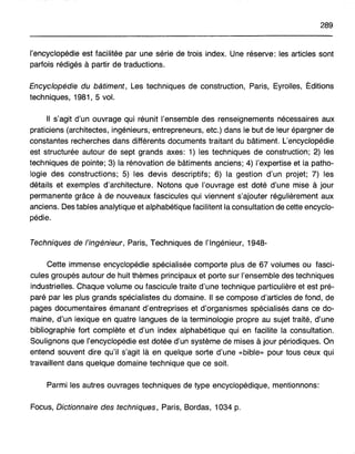 289
l'encyclopédie est facilitée par une série de trois index. Une réserve: les articles sont
parfois rédigés à partir de traductions.
Encyclopédie du bâtiment, Les techniques de construction, Paris, Eyrolles, Éditions
techniques, 1981,5 vol.
Il s'agit d'un ouvrage qui réunit l'ensemble des renseignements nécessaires aux
praticiens (architectes, ingénieurs; entrepreneurs, etc.) dans lebutdeteur épargnerae
constantes recherches dans différents documents traitant du bâtiment. L'encyclopédie
est structurée autour de sept grands axes: 1) les techniques de construction; 2) les
techniques de pointe; 3) la rénovation de bâtiments anciens; 4) l'expertise et la patho-
logie des constructions; 5) les devis descriptifs; 6) la gestion d'un projet; 7) les
détails et exemples d'architecture. Notons que l'ouvrage est doté d'une mise à jour
permanente grâce à de nouveaux fascicules qui viennent s'ajouter régulièrement aux
anciens. Des tables analytique et alphabétique facilitent la consultation de cette encyclo-
pédie.
Techniques de l'ingénieur, Paris, Techniques de l'Ingénieur, 1948-
Cette immense encyclopédie spécialisée comporte plus de 67 volumes ou fasci-
cules groupés autour de huit thèmes principaux et porte sur l'ensemble des techniques
industrielles. Chaque volume ou fascicule traite d'une technique particulière et est pré-
paré par les plus grands spécialistes du domaine. Il se compose d'articles de fond, de
pages documentaires émanant d'entreprises et d'organismes spécialisés dans ce do-
maine, d'un lexique en quatre langues de la terminologie propre au sujet traité, d'une
bibiiographie fort complète et d'un index alphabétique qui en facilite la consultation.
Soulignons que l'encyclopédie est dotée d'un système de mises à jour périodiques. On
entend souvent dire qu'il s'agit là en quelque sorte d'une «bible» pour tous ceux qui
travaillent dans quelque domaine technique que ce soit.
Parmi les autres ouvrages techniques de type encyclopédique, mentionnons:
Focus, Dictionnaire des techniques, Paris, Bordas, 1034 p.
 