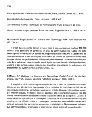 290
Encyclopédie des sciences industrielles Quillet, Paris, Aristide Quillet, 1973,4 vol.
Encyclopédie de l'électricité, Paris, Larousse, 1969, 2 vol.
Aide-mémoire technor (techniques de normalisation), Paris, Delagave, 20 titres.
Grand Larousse encyclopédique, Paris, Larousse, Supplément 1et Il, 1968 et 1975.
McGraw-HiII Encyclopaedia of Science and Technology, New York, McGraw-Hill,
1971,14 vol.
Il s'agit d'une seconde édition revue et mise à jour, comprenant quelque 108000
termes avec définitions et contextes, et plus de 3000 illustrations. L'objet de cette
encyclopédie préparée par un comité de 29 spécialistes est de fournir le vocabulaire de
base des sciences et des techniques, dans le but de faciliter les communications entre
les spécialistes, les professionnels et le grand public intéressé par l'évolution et les pro-
grès de la technique. L'encyclopédie fournit également une liste alphabétique des abré-
viations et des symboles pour chacune des disciplines scientifiques ou techniques, une
présentation du système international d'unités, etc.
DORIAN, A.F. Dictionary of Science and Technology, English-French, Amsterdam,
Oxford, New York, Elsevier Scientific Publishing Company, 1979, 1586 p.
Il s'agit d'un dictionnaire anglais-français dont le but est de présenter aux scien-
tifiques et aux étudiants la terminologie d'une centaine de disciplines techniques et
scientifiques; ingénierie, agriculture, astronomie, chimie, biologie, informatique, écolo-
gie, mathématiques, médecine, textiles, zoologie, etc. Il comprend quelque 150 000
termes minutieusement sélectionnés dans ce grand nombre de disciplines. L'auteur a
respecté l'ordre alphabétique et donne pour chaque terme le domaine d'emploi auquel il
se rattache, une définition claire et concise pour permettre au lecteur de bien en cerner le
sens, et au besoin, les synonymes, antonymes et abréviations. Notons également quel-
que 2800 illustrations, graphiques et diagrammes clairs, précis et bien présentés.
 