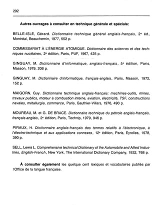 292
Autres ouvrages à consulter en technique générale et spéciale:
BELLE-ISLE, Gérard. Dictionnaire technique général anglais-français, 2e éd.,
Montréal, Beauchemin, 1977,552 p.
COMMISSARIAT A L'ÉNERGIE ATOMIQUE. Dictionnaire des sciences et des tech-
niques nucléaires, 2e édition, Paris, PUF, 1967, 425 p.
GINGUAY, M. Dictionnaire d'informatique, anglais-français, 5e édition, Paris,
Masson, 1979,208 p.
GINGUAY, M. Dictionnaire d'informatique, français-anglais, Paris, Masson, 1972,
152 p.
MAIGORN, Guy. Dictionnaire technique anglais-français: machines-outils, mines,
travaux publics, moteur à combustion interne, aviation, électricité, TSF, constructions
navales, métallurgie, commerce, Paris, Gauthier-Villars, 1976, 490 p.
MOUREAU, M. et G. DE BRACE. Dictionnaire technique du pétrole anglais-français,
français-anglais, 2e édition, Paris, Technip, 1979, 946 p.
PIRAUX, H. Dictionnaire anglais-français des termes relatifs à l'électronique, à
l'électro-technique et aux applications connexes, 12e édition, Paris, Eyrolles, 1978,
390 p.
SELL, Lewis L. Comprehensive technical Dictionary of the Automobile and Allied Indus-
tries, English-French, New York, The International Dictionary Company, 1932,768 p.
À consulter également les quelque cent lexiques et vocabulaires publiés par
l'Office de la langue française.
 