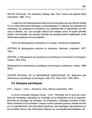293
MOLHO, Emmanuel. The Dictionary Catalog, New York, French and Spanish Book
Corporation, 1980, 174 p.
Il s'agit d'un outil bibliographique dont le but est de guider ceux qui doivent acheter
l'un ou l'autre dictionnaire technique ou encyclopédique. Il s'adresse aux traducteurs et
interprètes, aux professeurs et étudiants, aux professionnels et spécialistes, aux édi-
teurs et libraires, etc. Les ouvrages retenus sont classés autour de quatre grandes
parties: -lesnumariifés, les sciérices sociaTes,-les sciénces pures·et·àppliquées, etles
dictionnaires généraux et encyclopédies.
Parmi les bibliographies constituées en ouvrages, mentionnons également:
POTTIER, M. Bibliographie sélective du traducteur, Montréal, Linguatech, 1977,
106 p.
WÜSTER, E. Bibliographie de vocabulaires scientifiques et techniques monolingues,
Unesco, 1955,219 p.
Bibliographie de dictionnaires scientifiques et techniques multilingues, Unesco, 1969,
250 p.
CENTRE NATIONAL DE LA RECHERCHE SCIENTIFIQUE, ILF. Répertoire des
dictionnaires scientifiques et techniques 1950~1975, Paris, CILF, 1978,590 p.
5.6 Quelques périodiques
CFP - Chaud - Froid - Plomberie, Paris, Éditions parisiennes, 1947.
La revue mensuelle française Chaud - Froid - Plomberie est la revue par excel-
lence de l'installateur spécialiste du chauffage, de la réfrigération et de la tuyauterie.
Elle traite de chauffage, de ventilation, de climatisation, d'énergies nouvelles, d'instal-
lations sanitaires et de plomberie. Chaque numéro présente plusieurs articles de fond
sur un sujet déterminé, des informations générales, des reportages, des précisions sur
les nouvelles normes, des informations relatives aux nouveautés technologiques, etc.
 