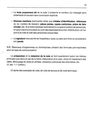 15
- Le texte proprement dit de la note: il présente le contenu du message sans
préambule et souvent sans conclusion explicite.
- Diverses mentions éventuelles telles que initiales d'identification, références
(p. ex. numéro de dossier), pièces jointes, copies conformes, prière de faire
circuler, etc. Si la note s'adresse nommément à un graM nombre de personnes,
on peut inscrire à la place du nom des destinataires le mot "Distribution» et l'on
joint à la note la liste des personnes concernées.
- La signature manuscrite de l'expéditeur (avec ou saJns son titre) ou simplement
son parafe.
N.B. Beaucoup d'organismes ou d'entreprises utilisent des formules pré-imprimées
pour ce type de communication.
La préparation et la rédac;tion de la note se font exactement selon les mêmes
principes que dans le cas de la lettre: élaboration d'un plan, choix et classement des
idées, découpage du texte en alinéas, utilisation judicieuse des charnières, etc.
(V. par. 1.1 "Lettre»).
Ci-après des exemples de note, de note de service et de note technique.
 