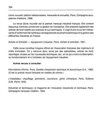 294
Usine nouvelle (édition hebdomadaire, mensuelle et annuelle), Paris, Compagnie euro-
péenne d'éditions, 1896.
La revue Usine nouvelle est le premier mensuel industriel français. Elle contient
beaucoup d'articles concernant la gestion de l'entreprise. Elle présente également des
articles de fond relatifs aux sciences et aux techniques. Il s'agit d'une revue fort intéres-
sante et renfermant de nombreux renseignements touchant la technique et la gestion des
.. -·dffférentes.industriesen France,-
Achats et Entretien - équipement industriel, Paris, Achats et entretien, 1951.
Cette revue constitue l'organe officiel de l'Association française des ingénieurs et
chefs d'entretien. On y retrouve donc, écrits par des spécialistes, articles de fond,
reportages, études sur les nouveautés techniques, etc., en ce qui a trait à la description,
au fonctionnement et à l'entretien de l'équipement industriel.
Autres revues à consulter:
Informations-Chimie, Paris, Société d'expansion technique et économique S.A., 1963.
(C'est la grande revue française en matière de chimie.)
L'installateur; chauffage, plomberie, couverture, génie climatique, Paris, Éditions
G.M. Perrin 1949.
Industries et techniques; le magazine de l'innovation industrielle et technique, Paris,
Compagnie française d'édition, 1954.
 