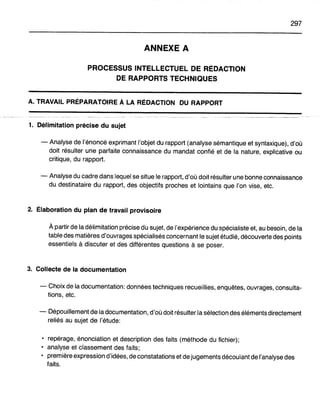 297
ANNEXE A
PROCESSUS INTELLECTUEL DE RÉDACTION
DE RAPPORTS TECHNIQUES
A. TRAVAIL PRÉPARATOIRE À LA RÉDACTION DU RAPPORT
1. Délimitation précise du sujet
- Analyse de l'énoncé exprimant l'objet du rapport (analyse sémantique et syntaxique), d'où
doit résulter une parfaite connaissance du mandat confié et de la nature, explicative ou
critique, du rapport.
- Analyse du cadre dans lequel se situe le rapport, d'où doit résulter une bonne connaissance
du destinataire du rapport, des objectifs proches et lointains que l'on vise, etc.
2. Élaboration du plan de travail provisoire
À partir de la délimitation précise du sujet, de l'expérience du spécialiste et, au besoin, de la
table des matières d'ouvrages spécialisés concernant le sujet étudié, découverte des points
essentiels à discuter et des différentes questions à se poser.
3. Collecte de la documentation
- Choix de la documentation: données techniques recueillies, enquêtes, ouvrages, consulta-
tions, etc.
- Dépouillement de la documentation, d'où doit résulter la sélection des éléments directement
reliés au sujet de l'étude:
• repérage, énonciation et description des faits (méthode du fichier);
• analyse et classement des faits;
• première expression d'idées, de constatations et de jugements découlant de l'analyse des
faits.
 