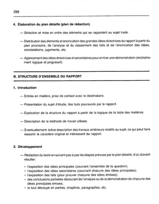 298
4. Élaboration du plan détaillé (plan de rédaction)
- Sélection et mise en ordre des éléments qui se rapportent au sujet traité.
- Distribution des éléments et énonciation des grandes idées directrices du rapport à partir du
plan provisoire, de l'analyse et du classement des faits et de l'énonciation des idées,
constatations, jugements,· etc.
- Agencement des idées directrices et secondaires pour en tirer une démonstration (enchaîne-
ment logique et progressif).
B. STRUCTURE D'ENSEMBLE DU RAPPORT
1. Introduction
- Entrée en matière, prise de contact avec le destinataire.
- Présentation du sujet d'étude, des buts poursuivis par le rapport.
- Explication de la structure du rapport à partir de la logique de la table des matières.
- Description de la méthode de travail utilisée.
- Éventuellement: brève description des travaux antérieurs relatifs au sujet, ce qui peut faire
ressortir le caractère original et intéressant du rapport.
2. Développement
- Rédaction du texte en suivant pas à pas les étapes prévues par le plan détaillé, d'où doivent
résulter:
• l'exposition des idées principales (couvrant l'ensemble de la question);
• l'exposition des idées secondaires (couvrant chacune des idées principales);
• l'exposition des faits (pour prouver chacune des idées émises);
• des conclusions partielles découlant de l'analyse ou de la démonstration de chacune des
idées principales émises;
• le tout découpé en parties, chapitres, paragraphes, etc.
 
