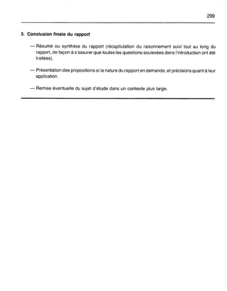 299
3. Conclusion finale du rapport
- Résumé ou synthèse du rapport (récapitulation du raisonnement suivi tout au long du
rapport, de façon à s'assurer que toutes les questions soulevées dans l'introduction ont été
traitées).
- Présentation des propositions si la nature du rapport en demande, et précisions quant à leur
application.
- Remise éventuelle du sujet d'étude dans un contexte plus large.
 