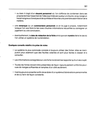301
• ou bien il s'agit d'un résumé personnel où l'on s'efforce de condenser dans ses
propres termes l'essentiel de l'idée exprimée par quelqu'un d'autre, ce qui exige un
travail soigneux d'analyse et de synthèse et favorise une première assimilation de la
matière;
- une remarque ou un commentaire personnel, si on le juge à propos, notamment
lorsque l'on veut faire le lien avec d'autres informations recueillies ou consigner un
jugement ou une conclusion;
- éventuellement, la date de rédaction de la fiche ainsi que son numéro dans le cas où
l'on utilise un système de numérotation.
Quelques conseils relatifs à la prise de notes
• Le système le plus commode consiste à toujours utiliser des fiches: elles se mani-
pulent plus aisément que des feuilles volantes et sont plus faciles à classer et à
consulter.
• Les informations consignées sur une fiche ne doivent se rapporter qu'à un seul sujet.
• Toutes les fiches doivent être présentées de façon rigoureusement uniforme pour-
vues de marges suffisantes et remplies d'un côté seulement.
• Il est toujours à conseillerenfin de se doter d'un système d'abréviations personnelles
et de s'y tenir de façon constante.
 