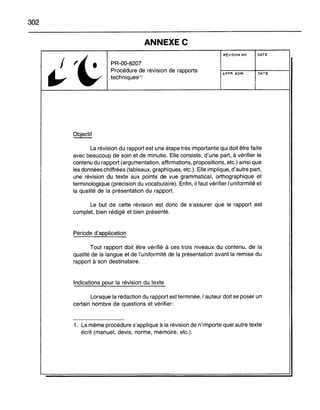 302
ANNEXEe
PR-OO-820?
Procédure de révision de rapports
techniques(1)
RÉVISION NO
APPR, ADM,
DATE
DATE
La révision du rapport est une étape très importante qui doit être faite
avec beaucoup de soin et de minutie. Elle consiste, d'une part, à vérifier le
contenu du rapport (argumentation, affirmations, propositions, etc.) ainsi que
les données chiffrées (tableaux, graphiques, etc.). Elle implique, d'autre part,
une révision du texte aux points de vue grammatical, orthographique et
terminologique (précision du vocabulaire). Enfin, il faut vérifier l'uniformité et
la qualité de la présentation du rapport.
Le but de cette révision est donc de s'assurer que le rapport est
complet, bien rédigé et bien présenté.
Période d'application
Tout rapport doit être vérifié à ces trois niveaux du contenu, de la
qualité de la langue et de l'uniformité de la présentation avant la remise du
rapport à son destinataire.
Indications pour la révision du texte
Lorsque la rédaction du rapport est terminée, l'auteur doit se poser un
certain nombre de questions et vérifier:
1. La même procédure s'applique à la révision de n'importe quel autre texte
écrit (manuel, devis, norme, mémoire, etc.).
 
