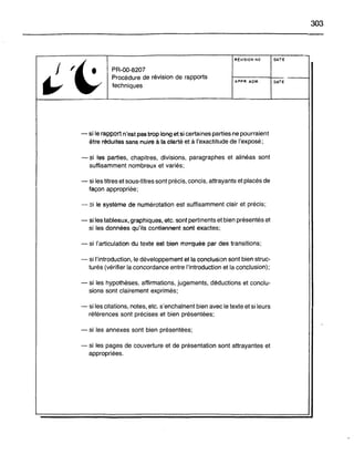 303
'~
RÉVISION NO DATE
f PR-OO-820?
~
Procédure de révision de rapports --
techniques
AF"PR. ADM. OATE
- si le rapport n'est pas trop 1~1lg et si certaines parties ne pourraient
être réduites sans nuire à ta@tarté et à l'exactitude de l'exposé;
- si las parties, chapitres, divisions, paragraphes et alinéas sont
suffisamment nombreux et variés;
- si les titres et sous-titres sont précis, concis, attrayants et placés de
façon appropriée;
"-- si le système de numérotation est suffisamment clair et précis;
- si les tableaux, graphiques, etc. sont pertinents et bien présentés et
si les données qu'Us ccntiennem sont exactes;
- si l'articulation du texte est bien mt'rquée par des transitions;
- si l'introduction, le développement et la conclusion sont bien struc-
turés (vérifier la concordance entre l'introduction et la conclusion);
- si les hypothèses, affirmations, jugements, déductions et conclu-
sions sont clairement exprimés;
- si les citations, notes, etc. s'enchaînent bien avec le texte et si leurs
références sont précises et bien présentées;
- si les annexes sont bien présentées;
- si les pages de couverture et de présentation sont attrayantes et
appropriées.
 