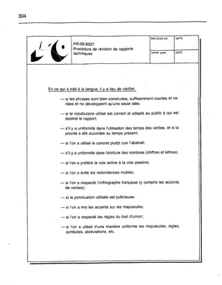 304
PR-OO-820?
Procédure de révision de rapports
techniques
RÉVISION NO
APPR. ADM.
DATE
DATE
t-------....;;;·~~-------------L--- __L_ _11
En ce gui a trait à la langue, il y a lieu de vérifier:
- si les phrases sont bien construites, suffisamment courtes et va-
riées et ne développent qu'une seule idée;
- si le vocabulaire utilisé est correct et adapté au public à qui est
destiné le rapport;
- s'il y a uniformité dans l'utilisation des temps des verbes, et si la
priorité a été accordée au temps présent;
- si l'on a utilisé le concret plutgt que l'abstrait;
- s'il y a uniformité dan,s l'écriture des nombres (chiffres et lettres);
- si l'on a préféré la voix active à la voix passive;
- si l'on a évité les redondances inutiles;
- si l'on a respecté l'orthographe française (y compris les accords
de verbes);
- si la ponctuation utilisée est judicieuse;
- si l'on a mis les accents sur les majuscules;
- si l'on a respecté les règles du trait d'union;
- si l'on a utilisé d'une manière uniforme les majuscules, sigles,
symboles, abréviations, etc.
 