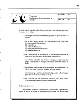 PR-OO-8207
Procédure de révision de rapports
techniques
RÉVISION NO
APPR. ADM.
DATE
DATE
305
Une fois le texte dactylographié, il importe de refaire les vérifications prévues
ci-dessus et en outre:
- de corriger les erreurs purement typographiques qui auraient pu s'y
glisser;
- de vérifier avec le manuscrit ou l'exemplaire original l'exactitude
a) des mots difficiles du texte;
b) des chiffres;
c) des mots étrangers;
d) des symboles et abréviations;
e) des références, etc.;
- de s'assurer que la pagination et la numérotation des titres et
sous-titres sont correctes, uniformes et bien placées;
- de contrôler si la table des matières et l'index renvoient bien aux
pages exactes et si les titres présentés sont conformes à ceux du
texte;
- de vérifier si aucune page ne commence par la dernière ligne d'un
alinéa et si aucun mot n'est coupé à la fin d'une page;
- de s'assurer que les marges et les interlignes sont suffisants pour
permettre au lecteur d'annoter le texte;
- de s'assurer que les formulaires, imprimés, etc., sont utilisés
conformément aux instructions du destinataire.
Personnes concernées
La première personne concernée est évidemment le rapporteur lui-
même, ou encore, le groupe de personnes responsables, si le rapport est le
 