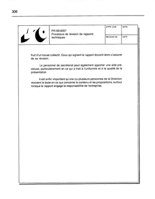306
't
APPR. ADM. DATE
j PR-OO-8207
~
Procédure de révision de rapports
techniques RÉVISION NO DATE
fruit d'un travail collectif. Ceux qui signent le rapport doivent donc s'assurer
de sa révision.
Le personnel de secrétariat peut également apporter une aide pré-
cieuse, particulièrement en ce qui a trait à l'uniformité et à la qualité de la
présentation.
Il est enfin important qu'une ou plusieurs personnes de la Direction
revoient le texte en ce qui concerne le contenu et les propositions, surtout
lorsque le rapport engage la responsabilité de l'entreprise.
 