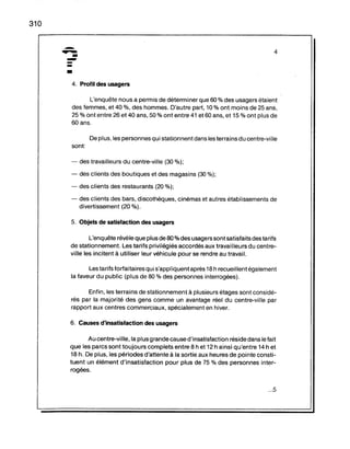 310
.-
.....-
----•
4. Profil des usagers
4
L'enquête nous a permis de déterminer que 60 % des usagers étaient
des femmes, et 40 %, des hommes. D'autre part, 10 % ont moins de 25 'ans,
25 % ont entre 26 et 40 ans, 50 % ont entre 41 et 60 ans, et 15 % ont plus de
60 ans.
De plus, les personnes qui stationnent dans les terrains du centre-ville
sont
- des travailleurs du centre-ville (30 %);
- des clients des boutiques et des magasins (30 %);
- des clients des restaurants (20 %);
- des clients des bars, discothèques, cinémas et autres établissements de
divertissement (20 %).
5. Objets de satisfaction des usagers
L'enquête révèle que plus de 80 % des usagers sont satisfaits des tarifs
de stationnement. Les tarifs privilégiés accordés aux travailleurs du centre-
ville les incitent à utiliser leur véhicule pour se rendre au travail.
Les tarifs forfaitaires qui s'appl iquent après 18h recueillent également
la faveur du public (plus de 80 % des personnes interrogées).
Enfin, les terrains de stationnement à plusieurs étages sont considé-
rés par la majorité des gens comme un avantage réel du centre-ville par
rapport aux centres commerciaux, spécialement en hiver.
6. Causes d'insatisfaction des usagers
Au centre-ville, la plus grande cause d'insatisfaction réside dans le fait
que les parcs sont toujours complets entre 8 h et 12 h ainsi qu'entre 14 h et
18 h. De plus, les périodes d'attente à la sortie aux heures de pointe consti-
tuent un élément d'insatisfaction pour plus de 75 % des personnes inter-
rogées.
...5
 