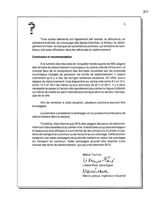 -------•
5
311
Trois autres éléments ont également été relevés: la déficience, en
plusieurs endroits, du marquage des lignes blanches; la lenteur du dénei-
gement en hiver; le manque de surveillance policière, qui entraîne de nom-
breux vols avec effraction dans les véhicules en stationnement.
Conclusion et recommandation
À la lumière des résultats de l'enquête menée auprès de 500 usagers
des terrains de stationnement municipaux du centre-ville de Chicoutimi, et
compte tenu de la compilation des données recueillies par les employés
municipaux chargés de percevoir les droits de stationnement, il ressort
clairement qu'il y a lieu de corriger certaines situations. En effet, aucun
espace de stationnement n'est disponible au centre-ville entre 8 h et 12 h,
entre 14 h et 18 h de même qu'aux environs de 22 h et 23 h. Il Y a donc
nécessité de passer à l'action très rapidement pour éviter le risque d'affaiblir
ou même de mettre en péril l'activité économique dans ce secteur névralgi-
que de la ville.
Afin de remédier à cette situation, plusieurs solutions peuvent être
envisagées.
La première consisterait à aménager un ou plusieurs autres parcs de
stationnement dans le secteur.
Toutefois, étant donné que 30 % des usagers des parcs de stationne-
ment sont des travailleurs du centre~ville,il serait beaucoup plus avantageux
et beaucoup plus efficace à court terme de les convaincre d'utiliser le sys-
tème de transport en commun ou de recourir au co-voiturage. Cette solution
exigerait une vaste campagne de publicité mettant en valeur les avantages
du transport en commun. Cette campagne pourrait être assortie d'une
hausse des tarifs de stationnement, qui pourrait atteindre 50 %.
Média Tout inc.
(j1À~~/
Liliane Paré, sociologue
~~A'IL
Mario Ledoux, ingénieur industriel
 