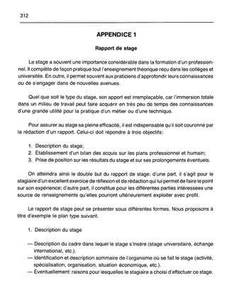 312
APPENDICE 1
Rapport de stage
Le stage a souvent une importance considérable dans la formation d'un profession-
nel. Il complète de façon pratique tout l'enseignement théorique reçu dans les collèges et
universités. En outre, il permet souvent aux praticiens d'approfondir leurs connaissances
ou de s'engager dans de nouvelles avenues.
Quel que soit le type du stage, son apport est irremplaçable, car l'immersion totale
dans un milieu de travail peut faire acquérir en très peu de temps des connaissances
d'une grande utilité pour la pratique d'un métier ou d'une technique.
Pour assurer au stage sa pleine efficacité, il est indispensable qu'i! soit couronné par
la rédaction d'un rapport. Celui-ci doit répondre à trois objectifs:
1. Description du stage;
2. Établissement d'un bilan des acquis sur les plans professionnel et humain;
3. Prise de position sur les résultats du stage et sur ses prolongements éventuels.
On atteindra ainsi le double but du rapport de stage: d'une part, il s'agit pour le
stagiaire d'un excellent exercice de réflexion et de rédaction qui lui permet de faire le point
sur son expérience; d'autre part, il constitue pour les différentes parties intéressées une
source de renseignements qu'elles pourront ultérieurement exploiter avec profit.
Le rapport de stage peut se présenter sous différentes formes. Nous proposons à
titre d'exemple le plan type suivant.
1. Description du stage
- Description du cadre dans lequel le stage s'insère (stage universitaire, échange
international, etc.).
- Identification et description sommaire de l'organisme où se fait le stage (activité,
spécialisation, organisation, situation économique, etc.).
- Éventuellement: raisons pour lesquelles le stagiaire a choisi d'effectuer ce stage.
 