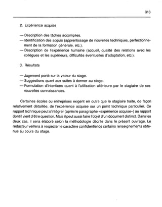 313
2. Expérience acquise
- Description des tâches accomplies.
- Identification des acquis (apprentissage de nouvelles techniques, perfectionne-
ment de la formation générale, etc.).
- Description de l'expérience humaine (accueil, qualité des relations avec les
collègues et les supérieurs, difficultés éventuelles d'adaptation, etc.).
3. Résultats
- Jugement porté sur la valeur du stage.
- Suggestions quant aux suites à donner au stage.
- Formulation d'intentions quant à l'utilisation ultérieure par le stagiaire de ses
nouvelles connaissances.
Certaines écoles ou entreprises exigent en outre que le stagiaire traite, de façon
relativement détaillée, de l'expérience acquise sur un point technique particulier. Ce
rapport technique peut s'intégrer (après le paragraphe «expérience acquise») au rapport
dont il vient d'être question. Mais il peut aussi faire l'objet d'un document distinct. Dans les
deux cas, il sera élaboré selon la méthodologie décrite dans le présent ouvrage. Le
rédacteur veillera à respecter le caractère confidentiel de certains renseignements obte-
nus au cours du stage.
 