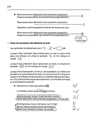 318
~ Nous avons ainsi démontré notre première proposition.
Passons à la deuxième, qui concernait plus spécialement... H-
Nous avons ainsi démontré notre première proposition.
- - - - - - - - - - - - )
Signalons, avant de passer à l'examen de la seconde, que...
Nous avons ainsi démontré notre première proposition.
Passons à la deuxième, qui concerne plus spécialement...
7. Ordre de succession des éléments du texte
Les symboles fondamentaux sont ru ,2 et ~ .
Lorsqu'il faut intervertir deux lettres dans un mot ou deux mots
dans une phrase, on utilise le symbole fJ et l'on indique en
marge ru/
Lorsqu'il faut intervertir deux lignes dans un texte, on emploie le
symbole 2 et l'on indique en marge 2/
Lorsqu'il faut transporter un motou une expression (ou même une
phrase) à un autre endroit du texte, on l'encercle et on indique au
moyen d'une flèche l'endroit précis où l'élément déplacé doit figu-
rer. S'il yale moindre risque de malentendu, on fera dans la marge
un commentaire encerclé:
~ Venons-en à notre deuxième pofr1.!lt.
Le meilleur achat qUi~COncevoir.
aisé de prouver le bien-fondé des deux autres.
Ayant démontré notre première proposition, il nous sera
l'entrepreneur nous a fait savoir qu'il n'était
pas en mesure de oursuivre les travaux A
près avoir terminé la phase 1du projet
ru/
(Jj
2/
~/
.A
A/,/
 