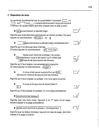 cl
8. Disposition du texte
Le symbole fondamental est le quadrilatère incomplet c=. ou
:::=:J ,ou Il,ou L-J. Le sens est le suivant: ce qui se trouve à
l'intérieur du quadrilatère doit être chassé vers le côté ouvert:
~ 1Le gouvernement a décidé d'agir. cl
Signifie que la phrase doit commencer en retrait (alinéa). On peut
ajouter le commentaire: @;f0 ou ~
~ Lei gouvernement a décidé d'agir immédiatement. =:JI
Signifie qu'il ne faut pas faire d'alinéa. ~
On peut ajouter le commentaire: E ~'o..y...'<é0
~ Après avoir terminé la phase 1du projet,
~ntrepreneur nous a fait savoir qu'il n'était pas ç~
~mesure de poursuivre les travaux. --V
Signifie qu'il faut aligner convenablement à gauche.
On peut ajouter le commentaire: ~;~'tt(')
~ Il nous a fait savoir aujourd'hui qu'iiln'é-
tait pas en mesure de poursuivre les travaux.
Signifie qu'il faut chasser la syllabe «n'é» à la ligne suivante.
319
~ Il nous a dit que tout le travail était fi-
ill :=JI
Signifie qu'il faut passer la syllabe «ni» à la ligne précédente.
~I poursuivre les travaux.! u/
Signifie que ces trois mots, figurant à la 1re ligne d'une page,
doivent passer à la page précédente.
~ Après avoir terminé la phase 1, l'entrepreneur ni
Signifie que ce début d'alinéa, figurant en bas de page, doit être
chassé à la page suivante.
 