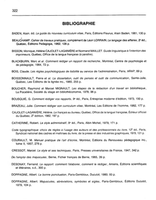 322
BIBLIOGRAPHIE
BADEN, Alain. éd. Le guide du nouveau curriculumvitae, Paris, Éditions Fleurus, Alain Baden, 1981, 130 p.
~;
BEAUCHAMP. Cahier de travaux pratiques, complément de Léon LORRAIN. Le langage des affaires, 2" éd.,
Québec, Éditions Pedagogia, 1962, 128 p.
BISSON, Monique, Hélène CAJOLET-LAGANIÈRE et Normand MAILLET. Guide linguistique à l'intention des
imprimeurs, Québec, Office de la langue française (à paraître).
BLACKBURN, Marc et al. Comment rédiger un rapport de recherche, Montréal, Centre de psychologie et
de pédagogie, 1964,72 p.
BOIS, Claude. Les règles psychologiques de lisibilité au service de l'administration, Paris, ARAP, 89 p.
BOISSONNAULT, Pierre et al. La dissertation, outil de penséa et outil de communication, Sainte-Julie,
Québec, Les Éditions de la lignée inc., 1980, 255 p.
BOUCHER, Raymond et Marcel MIGNAULT. Les étapes de la rédaction d'un travail en bibliothèque,
La Pocatière, Société du stage en bibliothéconomie, 1978, 96 p.
BOUSQUIÉ, G. Comment rédiger vos rapports, 9" éd., Paris, Entreprise moderne d'édition, 1973,150 p.
BRAZEAU, Julie. Comment rédiger son curriculum vitae, Montréal, Les Éditions de l'homme, 1982, 177 p.
CAJOLET-LAGANIÈRE, Hélène. Le français au bureau, Québec, Office de la langue française, Éditeur officiel
du Québec, 28
édition, 1982, 197 p.
CATHERINE, Robert. Le style administratif, 9" éd., Paris, Albin Michel, 1979, 171 p.
Code typographique: choix de règles à l'usage des auteurs et des professionnels du livre, 128
éd., Paris,
Syndicat national des cadres et maîtrises du livre, de la presse et des industries graphiques, 1978, 121 p.
COURAULT, M. Manuel pratique de l'art d'écrire, Montréal, Éditions du Renouveau pédagogique inc.,
tome Il, 1957,276 p.
CRESSOT, Marcel. Le style et ses techniques, Paris, Presses universitaires de France, 1947, 342 p.
De l'emploi des majuscules, Berne, Fichier français de Berne, 1965, 39 p.
DESONAY, Fernand. Le rapport: comment l'élaborer, comment le rédiger, Amiens, Éditions scientifiques
et littéraires, s.d., 300 p.
DOPPAGNE, Albert. La bonne ponctuation, Paris-Gembloux, Duculot, 1980,93 p.
DOPPAGNE, Albert. Majuscules, abréviations, symboles et sigles, Paris-Gembloux, Éditions Duculot,
1979, 104 p.
 