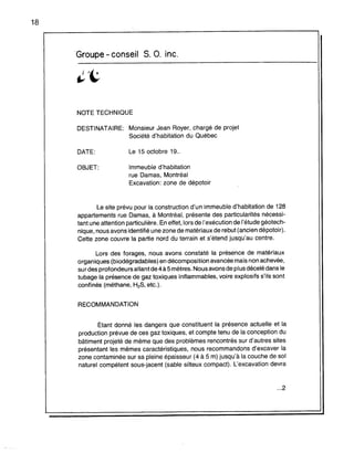 18
Groupe - conseil S. O. inc.
NOTE TECHNIQUE
DESTINATAIRE: Monsieur Jean Royer, chargé de projet
Société d'habitation du Québec
DATE:
OBJET:
Le 15 octobre 19..
Immeuble d'habitation
rue Damas, Montréal
Excavation: zone de dépotoir
Le site prévu pour la construction d'un immeuble d'habitation de 128
appartements rue Damas, à Montréal, présente des particularités nécessi-
tant une attention particulière. En effet, lors de l'exécution de l'étude géotech-
nique, nous avons identifié une zone de matériaux de rebut (ancien dépotoir).
Cette zone couvre la partie nord du terrain et s'étend jusqu'au centre.
Lors des forages, nous avons constaté la présence de matériaux
organiques (biodégradables) en décomposition avancée mais non achevée,
sur des profondeurs allant de 4 à 5 mètres: Nous avons de plus décelé dans le
tubage la présence de gaz toxiques inflammables, voire explosifs s'ils sont
confinés (méthane, H2S, etc.).
RECOMMANDATION
Étant donné les dangers que constituent la présence actuelle et la
production prévue de ces gaz toxiques, et compte tenu de la conception du
bâtiment projeté de même que des problèmes rencontrés sur d'autres sites
présentant les mêmes caractéristiques, nous recommandons d'excaver la
zone contaminée sur sa pleine épaisseur (4 à 5 m) jusqu'à la couche de sol
naturel compétent sous-jacent (sable silteux compact). L'excavation devra
...2
 