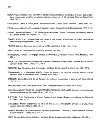 324
MORIN, Victor. Procédure des assemblées délibérantes (avec tableau synoptique) à l'usage des corpora-
tions, compagnies, sociétés, associations, réunions, clubs, etc., 4e éd. française, Montréal, Beauchemin,
1969, 189 p.
OFFICE DE LA LANGUE FRANÇAISE. Les raisons sociales, Québec, Éditeur officiel du Québec, 1980, 18 p.
PÉRUS, Jean. Méthodes et techniques de travail en histoire littéraire, Paris, Éditions sociales, 1972, 197 p.
PILLOUD, Marcel, et Édouard LEURY. Rédaction administrative, Ottawa, Commission de la fonction publique
du Canada, Bureau des langues, 1971, 2 vol.
PINARD, Adrien et al. La présentation des thèses et des rapports scientifiques, Montréal, Institut de re-
cherches psychologiques inc., 1965, 116 p.
POIRIER, Léandre. Au service de nos écrivains, Montréal, Fides, 5e éd., 1968, 196 p.
RAMAT, Aurel, éd. Grammaire typographique, Montréal, 1982, 93 p.
RICHAUDEAU, François. Le langage efficace, communiquer, persuader, réussir, Paris, Marabout, 1973,
300 p.
RIDEAU, M. Correspondance commerciale (courrier, classement, fiches): notes, comptes rendus, procés-
verbaux, 8e éd., Paris, Dunod, 1971, 209 p.
RONDEAU, Guy. Introduction à la terminologie, Montréal, Centre éducatif et culturel inc., 1981,227 p.
ROUMAGNAC, J., et Marguerite AUDRY. Précis de rédaction de rapports, comptes rendus, procés-
verbaux, notes et instructions, Paris, Foucher, 1979, 168 p.
SAENGER, Edmond-Bernard de. Le français des affaires, économique et commercial, Paris, Dunod,
1971,217 p.
SAINDERICHIN, Sven. Écrire pour être lu, Paris, Entreprise Moderne d'édition, 1975, 102 p.
SERVICES LINGUISTIQUES DE LA SOCIÉTÉ D'ÉNERGIE DE LA BAIE JAMES. Guide de présentation des
communiqués internes, Montréal, S.E.B.J., 1983, 13 p.
SHEVENEL, R.-H. Recherches et thèses, Research and theses, Ottawa, Les éditions de l'Université
d'Ottawa, 1958, 162 p.
SPREUTELS, Marcel. Dictionnaire du style et des usages administratifs, officiels et privés, Paris,
Société générale d'éditions, 1967,454 p.
VILLERS, Marie-Éva de. Vocabulaire des imprimés administratifs, Office de la langue française, Québec,
Éditeur officiel du Québec, 1979, 141 p.
VINET, Bernard. Dissertations et thèses, Montréal, Centre de psychologie et de pédagogie, 1964, 98 p.
 