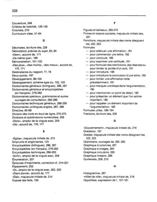 328
Couverture, 249
Critères de lisibilité, 126-130
Crochets, 210
Curriculum vitae, 51-64
o
Décimales, écriture des, 228
Délimitation précise du sujet, 83, 84
«Demi», accord de, 171
«De même que», 166
Démonstration, 101-103
«Des plus», «des moins», «des mieux», accord de,
170, 171
Destinataires du rapport, 77, 78
Deux-points, 197
Développement, 99-104
Développement, schéma-type du, 102, 103
Dictionnaires généraux (bilingues), 286, 287
Dictionnaires généraux et encyclopédies
(en français), 279-282
Dictionnaires spéciaux, grammaires et autres
ouvrages de consultation, 282-286
Dictionnaires techniques généraux, 288-293
Dictionnaires unilingues anglais, 287, 288
Directive, 65-68
Division des mots en bout de ligne, 270-275
Divisions et subdivisions numérotées, 258
«Donc», emploi de la virgule avec, 204
«Dû», accord de, 176, 177
E
«Église», majuscule initiale de, 215
Emprunts et anglicismes, 123
Encyclopédies (bilingues), 286, 287
Encyclopédies (en français), 279-282
Encyclopédies techniques, 288-293
«Enfin», emploi de la virgule avec, 204
Énumération, 257
Épreuves d'imprimerie, correction d', 314-321
Espacement, 252
"Et», emploi de la virgule avec, 202, 203
«Étant donné», accord de, 177
«État», majuscule initiale de, 214
Exposé des faits, 100
F
Figures et tableaux, 260-270
Firmes et raisons sociales, majuscule initiale des,
221
Fonctions, majuscule initiale des noms désignant
les, 222, 223
Formules
- pour atténuer une affirmation, 191
- pour commencer une lettre, 192
- pour conclure, 189
- pour exprimer une certitude, 191
- pour formuler des restrictions, des réserves ou
pour limiter la portée d'un avis, 191
- pour introduire, 188
- pour introduire la conclusion d'une lettre, 193
- pour limiter une affirmation faite
précédemment, 191
- pour marquer une étape dans l'argumentation,
190
- pour mentionner un point de détail, 190
- pour présenter un élément que l'on estime
important, 190
- pour rappeler un élément important de
l'argumentation, 189
Formules utiles, 188-194
Fractions, écriture des, 228
G
«Gouvernement», majuscule initiale de, 216
Gradation, 167
Grades, majuscule initiale des noms désignant les,
222,223
Grammaire, ouvrages de, 282, 283
Graphique à colonnes, 267
Graphique à images, 264
Graphique circulaire, 265
Graphique linéaire, 266
Guillemets, 209, 210
H
Histogramme, 267
«Hôtel de ville», majuscule initiale de, 216
Hypothèse, expression de 1',157-161
 