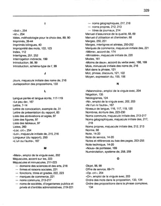 «Ibid.», 254
«Id.», 254
Idées, méthodologie pour le choix des, 89, 90
Imprimés, 39-44
Imprimés bilingues, 40
Impropriété des mots, 122, 123
Index, 112
Interlignes, 251, 252
Interrogation indirecte, 199
Introduction, 98, 99
Introduction, schéma-type de l', 99
J
Jours, majuscule initiale des noms de, 216
Juxtaposition des propositions, 133
L
Langue parlée et langue écrite, 117-119
«Le peu de», 167
Lettre, 7-14
Lettre de convocation, exemple de, 31
Lettre de présentation du rapport, 83
Liste des abréviations et sigles, 97
Liste des figures, 97
Liste des tableaux, 97
Listes, 260
«Loc. cit.», 254
«Loi», majuscule initiale de, 215, 216
Longueur (du rapport), 250
«L'un ou l'autre», 167
M
«Mais», emploi de la virgule avec, 202
Majuscules, accent sur les, 223
Majuscules et minuscules, 211-223
- domaine des sciences et des arts, 218
- firmes et raisons sociales, 221
- fonctions, titres et grades, 222, 223
- marques de commerce, 221
- noms communs, 213-217
- noms de sociétés, d'organismes publics et
privés et d'entités administratives, 219-221
329
- noms géographiques, 217, 218
- noms propres, 212, 213
- titres de journaux, 214
Manuel d'assurance de la qualité, 68, 69
Manuel d'utilisation et d'entretien, 68
Marges, 250, 251
Marges, interlignes et alinéas, 250-252
Marques de commerce, majuscule initiale des, 221
«Même», accord de, 174
«Ministère», majuscule initiale de, 220
Modes, .161
«Moins de deux», accord du verbe avec, 168, 169
Mois, minuscule initiale des noms de, 216
Mot dans la phrase, 121
Mot, phrase, discours, 121, 122
Moyen, expression du, 155, 156
N
«Néanmoins», emploi de la virgule avec, 204
Négation, 135
Néologismes, 124
«Ni», emploi de la virgule avec, 202, 203
«Ni l'un ni l'autre», 167
Niveaux de langue, 116, 117, 119, 120
Nombres, écriture des,223-230
Noms communs, majuscule initiale des, 213-217
Noms géographiques, majuscule initiale des, 217,
218
Noms propres, majuscule initiale des, 212, 213
Norme, 68
Note, 14-20
Note de service, 14-20
Notes et références au bas des pages, 253-255
Note technique, 14-20
«Nous» de politesse, 169
Numérotation, système de, 258, 259
o
Objet, 98, 99
Offre de service, 69-71
«Op. cif.», 254
«Or», emploi de la virgule avec, 203
Ordre des mots dans la proposition, 133, 134
Ordre des propositions dans la phrase complexe,
134
 