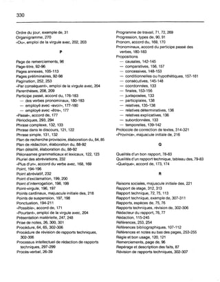 330
Ordre du jour, exemple de, 31
Organigramme, 270
"Ou», emploi de la virgule avec, 202, 203
p
Page de remerciements, 96
Page-titre, 92-96
Pages annexes, 105-113
Pages préliminaires, 92-98
Pagination, 252, 253
"Par conséquent», emploi de la virgule avec, 204
Parenthèses, 208,209
Participe passé, accord du, 176-183
- des verbes pronominaux, 180-183
- employé avec "avoir», 177-180
- employé avec "être», 177
"Passé», accord de, 177
Périodiques, 293, 294
Phrase complexe, 132, 133
Phrase dans le discours, 121, 122
Phrase simple, 131,132
Plan de recherche provisoire, élaboration du, 84, 85
Plan de rédaction, élaboration du, 88-92
Plan détaillé, élaboration du, 88-92
Pléonasmes grammaticaux et lexicaux, 122, 123
Pluriel des abréviations, 232
"Plus d'un», accord du verbe avec, 168, 169
Point, 194-196
Point abréviatif, 232
Point d'exclamation, 199,200
Point d'interrogation, 198, 199
Point-virgule, 196, 197
Points cardinaux, majuscule initiale des, 218
Points de suspension, 197, 198
Ponctuation, 194-211
"Possible», accord de, 171
"Pourtant», emploi de la virgule avec, 204
Présentation matérielle, 247, 248
Prise de notes, 26, 300, 301
Procédure, 64,65, 302-306
Procédure de révision de rapports techniques,
302-306
Processus intellectuel de rédaction de rapports
techniques, 297-299
Procès-verbal,26-39
Programme de travail, 71, 72, 269
Progression, types de, 90, 91
Pronom, accord du, 169, 170
Pronominaux, accord du participe passé des
verbes, 180-183
Propositions
- causales, 142-145
- comparatives, 156, 157
- concessives, 148-153
- conditionnelles ou hypothétiques, 157-161
- consécutives, 145-148
- coordonnées, 133
- finales, 153-156
- juxtaposées, 133
- participiales, 138
- relatives, 135-138
- relatives déterminatives, 136
- relatives explicatives, 136
- subordonnées, 133
- temporelles, 139-142
Protocole de correction de textes, 314-321
"Province», majuscule initiale de, 216
a
Qualités d'un bon rapport, 78-83
Qualités d'un rapport technique, tableau des, 79-83
"Quelque», accord de, 173, 174
R
Raisons sociales, majuscule initiale des, 221
Rapport de stage, 312, 313
Rapport technique, 72, 75, 113
Rapport technique, exemple de, 307-311
Rapports, espèces de, 75, 76
Rapports techniques, révision de, 302-306
Rédacteur du rapport, 76, 77
Rédaction, 115-245
Références, 253, 254
Références bibliographiques, 107-112
Références et notes au bas des pages, 253-255
Règle et bon usage, 120, 121
Remerciements, page de, 96
Repérage et description des faits, 87
Révision de rapports techniques, 302-307
 