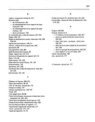 s
«Saint», majuscule initiale de, 215
Schéma-type
- de l'introduction, 99
- du développement d'un rapport de type
explicatif, 102
- du développement d'un rapport de type
critique, 103
- de la conclusion, 105
SI, symboles des unités de mesure, 241-245
Sigles, 236, 237
Sigles et abréviations usuels, listes des, 235, 236,
238-241
Signes de ponctuation, 194-211
«Sinon», emploi de la virgule avec, 205
Sommaire, 96
Soulignement, 259, 260
Spécifications techniques, 68
Stage, rapport de, 312, 313
Structure d'ensemble du rapport, 92-113
Style, 115-126
Style neutre, 125, 126
Style technico-scientifique, 125, 126
Subordination, 133
Symboles, 237, 238
Symboles des unités de mesures SI, liste des,
241-245
Synonymes, 124, 125
T
Tableaux et figures, 260-270
Table des matières, 96, 97
«Tel» et «tel que», accord de, 172
Temps et modes, 161
Temps, expression du, 139-143
Tirets, 210
Titre (page-titre), 92-96
Titres honorifiques, majuscule initiale des noms
désignant les, 222, 223
Titres dans les tableaux et les figures, 270
Titres et sous-titres, classification des, 258
Ton du discours dans un rapport, 117
Toponymes, majuscule initiale des, 217
"Tout», accord de, 174, 175
Types de rapports, 75, 76
331
u
Unités de mesure SI, symboles des, 241-245
Universités, majuscule dans la désignation des,
219,220
v
Virgule, 200-208
Virgule, emploi de la
- à l'intérieur d'une proposition, 200, 201
- avant ou après certaines conjonctions,
202-205
- avec "bien que», "puisque», "alors que»,
206,207
- dans les formules d'appel et de salutation,
207,208
- dans un groupe de propositions, 205-207
- pour séparer le lieu et la date, 208
"Vous» de politesse, 169
"Vu», accord de, 177
y
"y compris», accord de, 177
 