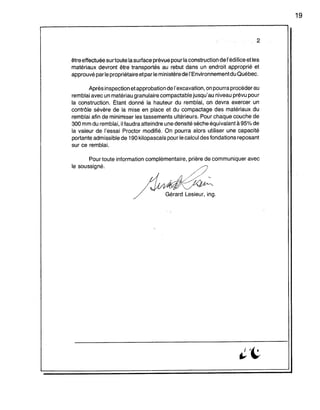 2
être effectuée sUrtoute la surface prévue pour laconstruction de l'édifice et les
matériaux devront être transportés au rebut dans un endroit approprié et
approuvé parle propriétaire et par le ministère del'Environnementdu Québec.
Après inspection et approbation de l'excavation, on pourra procéder au
remblai avec un matériau granulaire compactable jusqu'au niveau prévu pour
la construction. Étant donné la hauteur du remblai, on devra eXèrcer un
contrôle sévère de la mise en place et du compactage des matériaux du
remblai afin de minimiser les tassements ultérieurs. Pour chaque couche de
300 mm du remblai, il faudra atteindre une densité sèche équivalantà 95% de
la valeur de l'essai Proctor modifié. On pourra alors utiliser une capacité
portante admissible de 190 kilopascals pour le calcul des fondations reposant
sur ce remblai.
Pour toute information complémentaire, prière de communiquer avec
le soussigné.
'b1~<f/A'
Gérard Lesieur, ing.
19
 