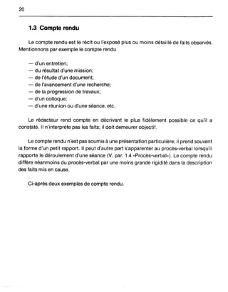 20
1.3 Compte rendu
Le compte rendu est lé récit ou l'exposé plus ou moins détaillé de faits observés.
Mentionnons parexemple le compte rendu
- d'un entretien;
- du résultat d'une mission;
- de l'étude d'un document;
- de l'avancement d'une recherche;
- de la progression de travaux;
- d'un colloque;
- d'une réunion ou d'une séance, etc.
Le rédacteur rend compte en décrivant le plus fidèlement possible ce qu'il a
constaté. Il n'interprète pas les faits; il doit demeurer objectif.
Le compte rendu n'est pas soumis à une présentation particulière; il prend souvent
la forme d'un petit rapport. Il peut d'autre part s'apparenter au procès-verbal lorsqu'il
rapporte le déroulement d'une séance (V. par. 1.4 «Procès-verbal»). Le compte rendu
diffère néanmoins du procès-verbal par une moins grande rigidité dans la description
des faits mis en cause.
Ci-après deux exemples de compte rendu.
 