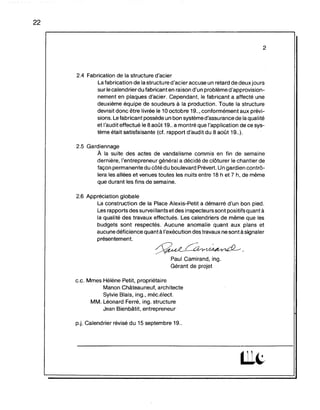 22
2
2.4 Fabrication de la structure d'acier
La fabrication de la structure d'acier accuse un retard de deux jours
sur le calendrier du fabricant en raison d'un problème d'approvision-
nement en plaques d'acier. Cependant, le fabricant a affecté une
deuxième équipe de soudeurs à la production. Toute la structure
devrait donc être livrée le 10 octobre 19..,conformément aux prévi-
sions. Le fabricant possède un bon système d'assurance de la qualité
et l'audit effectué le 8 août 19.. a montré que "application de ce sys-
tème était satisfaisante (cf. rapport d'audit du 8 août 19..).
2.5 Gardiennage
A la suite des actes de vandalisme commis en fin de semaine
dernière, l'entrepreneur général a décidé de clôturer le chantier de
façon permanente du côtédu boulevard Prévert. Un gardien contrô-
lera les allées et venues toutes les nuits entre 18 h et 7 h, de même
que durant les fins de semaine.
2.6 Appréciation globale
La construction de la Place Alexis-Petit a démarré d'un bon pied.
Les rapports des surveillantset des inspecteurs sont positifs quant à
la qualité des travaux effectués. Les calendriers de même que les
budgets sont respectés. Aucune anomalie quant aux plans et
aucune déficience quantà l'exécution des travaux ne sont à signaler
présentement.
~~.
Paul Camirand, ing.
Gérant de projet
c.e. Mmes Hélène Petit, propriétaire
Manon Châteauneuf, architecte
Sylvie Blais, ing., méc.élect.
MM. Léonard Ferré, ing. structure
Jean Bienbâtit, entrepreneur
p.j. Calendrier révisé du 15 septembre 19..
 