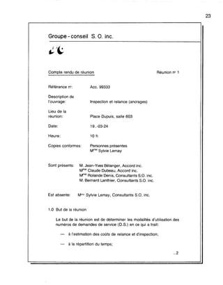 Groupe - conseil S. O. inc.
Compte rendu de réunion Réunion n° 1
23
Référence no:
Description de
l'ouvrage:
Lieu de la
réunion:
Date:
Heure:
Copies conformes:
Ace. 99333
Inspection et relance (ancrages)
Place Dupuis, salle 603
19..-03-24
10 h
Personnes présentes
Mme Sylvie Lemay
Sont présents: M. Jean-Yves Bélanger, Accord inc.
Mme Claude Dubeau, Accord inc.
Mme Rolande Denis, Consultants S.O. inc.
M. Bernard Lanthier, Consultants s.a. inc.
Est absente: Mme Sylvie Lemay, Consultants s.a. inc.
1.0 But de la réunion
Le but de la réunion est de déterminer les modalités d'utilisation des
numéros de demandes de service (D.S.) en ce qui a trait:
à l'estimation des coûts de relance et d'inspection;
à la répartition du temps;
...2
 