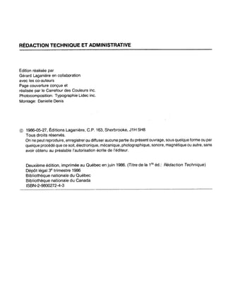 RÉDACTION TECHNIQUE ET ADMINISTRATIVE
Édition réafisée par
Gérard Laganière en collaboràtion
avec les co-auteurs
Page couverture conçue et
réalisée par le Carrefour des Couleurs inc.
Photocomposition: Typographie Lidec inc.
Montage: Danielle Denis
© 1986-05-27, Éditions Laganière, C.P. 163, Sherbrooke, J1H 5H8
Tous droits réservés.
On ne peut reproduire, enregistrer ou.diffuser aucune partie du présent ouvrage, sous quelque forme ou par
quelque procédé que ce soit, électronique, mécanique, photographique, sonore, magnétique ou autre, sans
avoir obtenu au préalable l'autorisation écrite de l'éditeur.
Deuxième édition, imprimée au Québec en juin 1986. (Titre de la 1re
éd.: Rédaction Technique)
Dépôt légal 3e trimestre 1986
Bibliothèque nationale du Québec
Bibliothèque nationale du Canada
ISBN-2-9800272-4-3
 