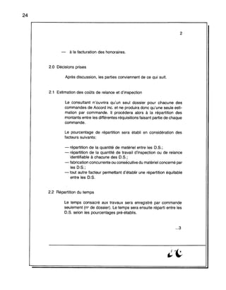 24
2
- à la facturation des honoraires.
2.0 Décisions prises
Après discussion, les parties conviennent de ce qui suit.
2.1 Estimation des coûts de relance et d'inspection
Le consultant n'ouvrira qu'un seul dossier pour chacune des
commandes de Accord inc. et ne produira donc qu'une seule esti-
mation par commande. Il procédera alors à la répartition des
montants entre les différentes réquisitions faisant partie de chaque
commande.
Le pourcentage de répartition sera établi en considération des
facteurs suivants:
- répartition de la quantité de matériel entre les O.S.;
- répartition de la quantité de travail d'inspection ou de relance
identifiable à chacune des O.S.;
- fabrication concurrente ou consécutive du matériel concerné par
les O.S.;
- tout autre facteur permettant d'établir une répartition équitable
entre les O.S.
2.2 Répartition du temps
Le temps consacré aux travaux sera enregistré par commande
seulement (no de dossier). Le temps sera ensuite réparti entre les
O.S. selon les pourcentages pré-établis.
...3
 