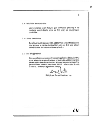3
2.3 Facturation des honoraires
Les honoraires seront facturés par commande (dossier) et les
montants seront répartis entre les O.S. selon les pourcentages
pré-établis.
2.4 Crédits additionnels
Dans l'éventualité où des crédits additionnels seraient nécessaires
pour achever le mandat, la répartition entre les O.S. sera faite en
tenant compte des mêmes critères qu'en 2.1.
2.5 Mise en application
Ces nouvelles mesures seront mises en application dès aujourd'hui
en ce qui concerne les estimations et les crédits additionnels. Elles
seront appliquées rétroactivement à toutes les commandes d'ins-
pection faisant partie du contrat Acc. 99333. La facturation du mois
d',wll 19" ., ti.,"" éga.;:::;~
Rédigé par Bernard Lanthier, ing.
25
 