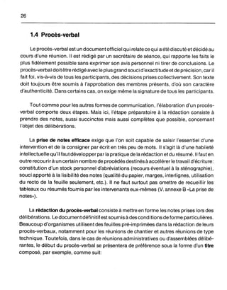 26
1.4 Procès-verbal
Le procès-verbal est un document officiel qui relate ce qui a été discuté et décidé au
cours d'une réunion. Il est rédigé par un secrétaire de séance, qui rapporte les faits le
plus fidèlement possible sans exprimer son avis personnel ni tirer de conclusions. Le
procès-verbal doit être réd igé avec le plus grand souci d'exactitude et de précision, car il
fait foi, vis-à-vis de tous les participants, des décisions prises collectivement. Son texte
doit toujours être soumis à l'approbation des membres présents, d'où son caractère
d'authenticité. Dans certains cas, on exige même la signature de tous les participants.
Tout comme pour les autres formes de communication, l'élaboration d'un procès-
verbal comporte deux étapes. Mais ici, l'étape préparatoire à la rédaction consiste à
prendre des notes, aussi succinctes mais aussi complètes que possible, concernant
l'objet des délibérations.
La prise de notes efficace exige que l'on soit capable de saisir l'essentiel d'une
intervention et de la consigner par écrit en très peu de mots. Il s'agit là d'une habileté
intellectuelle qu'il faut développer par la pratique de la rédaction et du résumé. Il faut en
outre recourirà un certain nombre de procédés destinés à accélérer le travail d'écriture:
constitution d'un stock personnel d'abréviations (recours éventuel à la sténographie),
souci apporté à la lisibilité des notes (qualité du papier, marges, interlignes, utilisation
du recto de la feuille seulement, etc.). Il ne faut surtout pas omettre de recueillir les
tableaux ou résumés fournis par les intervenants eux-mêmes (V. annexe B «La prise de
notes»).
La rédaction du procès-verbal consiste à mettre en forme les notes prises lors des
délibérations. Le document définitif est soumis à des conditions de forme particulières.
Beaucoup d'organismes utilisent des feuilles pré-imprimées dans la rédaction de leurs
procès-verbaux, notamment pour les réunions de chantier et autres réunions de type
technique. Toutefois, dans le cas de réunions administratives ou d'assemblées délibé-
rantes, le début du procès-verbal se présentera de préférence sous la forme d'un titre
composé, par exemple, comme suit:
 